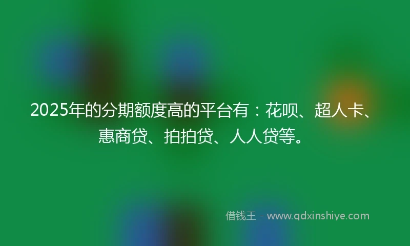 2025年的分期额度高的平台有：花呗、超人卡、惠商贷、拍拍贷、人人贷等。