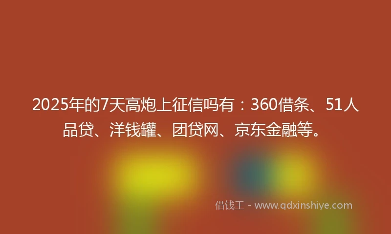 2025年的7天高炮上征信吗有：360借条、51人品贷、洋钱罐、团贷网、京东金融等。