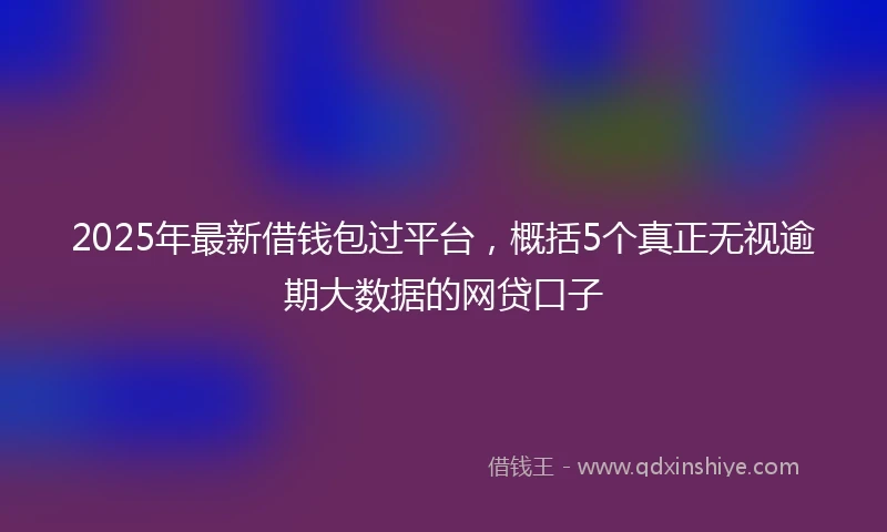 2025年最新借钱包过平台，概括5个真正无视逾期大数据的网贷口子