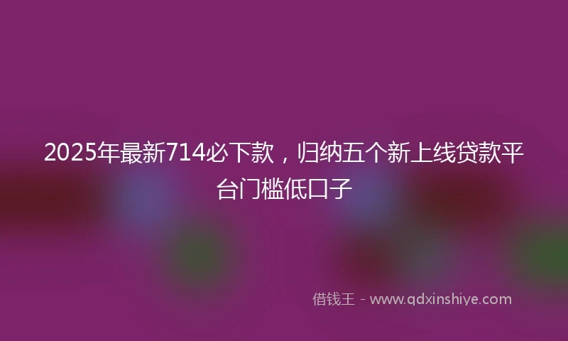 2025年最新714必下款，归纳五个新上线贷款平台门槛低口子