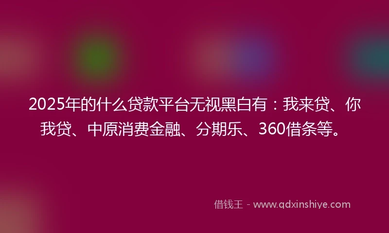 2025年的什么贷款平台无视黑白有：我来贷、你我贷、中原消费金融、分期乐、360借条等。