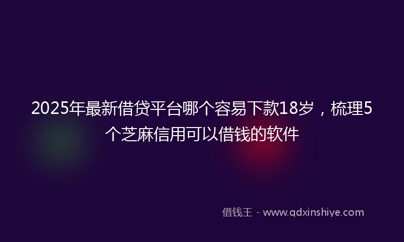2025年最新借贷平台哪个容易下款18岁，梳理5个芝麻信用可以借钱的软件