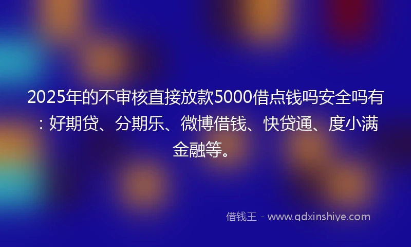 2025年的不审核直接放款5000借点钱吗安全吗有：好期贷、分期乐、微博借钱、快贷通、度小满金融等。