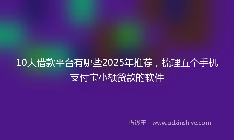 10大借款平台有哪些2025年推荐，梳理五个手机支付宝小额贷款的软件