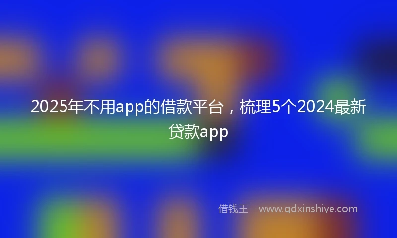 2025年不用app的借款平台，梳理5个2024最新贷款app