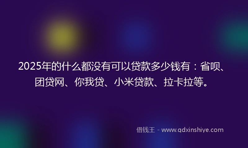 2025年的什么都没有可以贷款多少钱有：省呗、团贷网、你我贷、小米贷款、拉卡拉等。