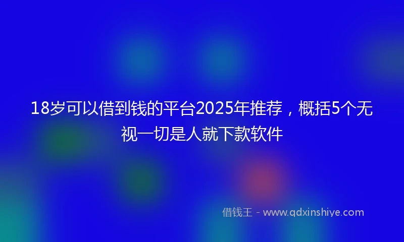 18岁可以借到钱的平台2025年推荐，概括5个无视一切是人就下款软件