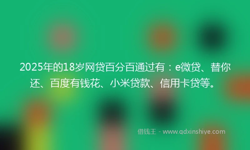 2025年的18岁网贷百分百通过有：e微贷、替你还、百度有钱花、小米贷款、信用卡贷等。
