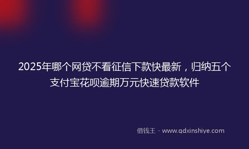 2025年哪个网贷不看征信下款快最新，归纳五个支付宝花呗逾期万元快速贷款软件