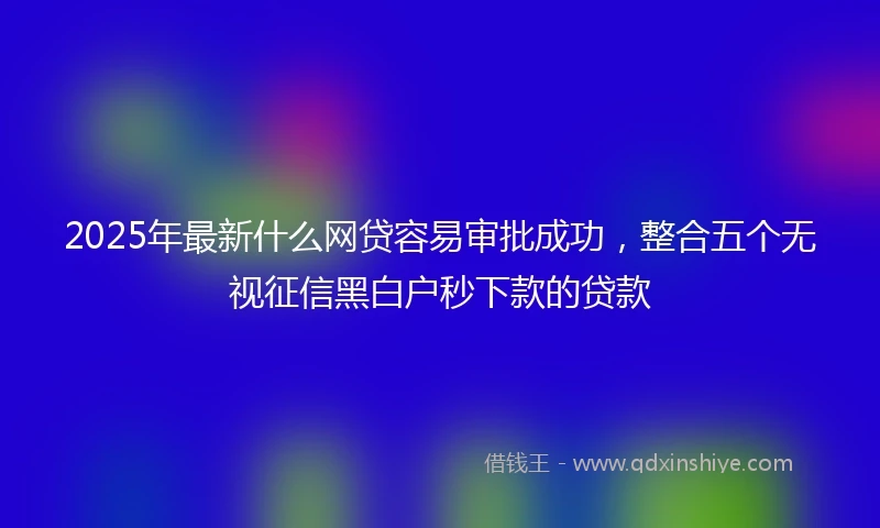 2025年最新什么网贷容易审批成功，整合五个无视征信黑白户秒下款的贷款