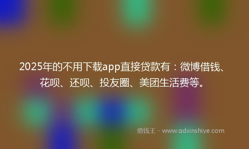 2025年的不用下载app直接贷款有：微博借钱、花呗、还呗、投友圈、美团生活费等。