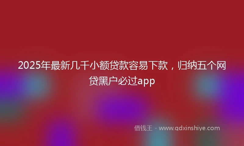 2025年最新几千小额贷款容易下款，归纳五个网贷黑户必过app