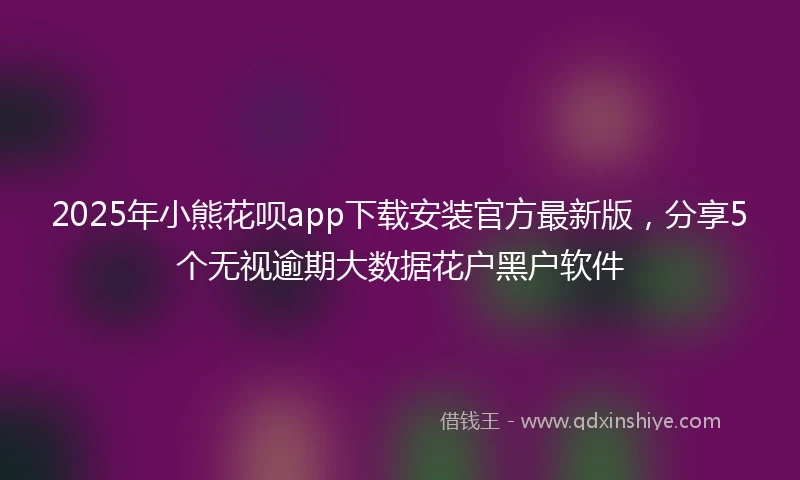 2025年小熊花呗app下载安装官方最新版，分享5个无视逾期大数据花户黑户软件