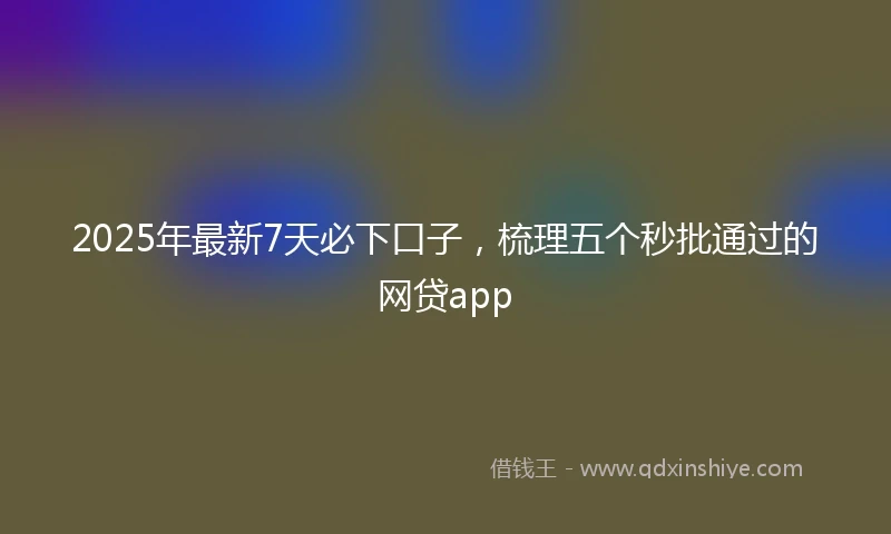 2025年最新7天必下口子，梳理五个秒批通过的网贷app