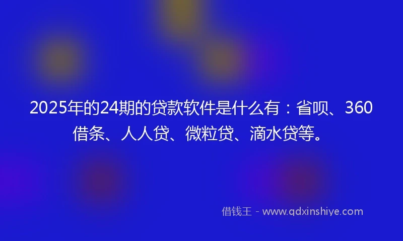 2025年的24期的贷款软件是什么有：省呗、360借条、人人贷、微粒贷、滴水贷等。
