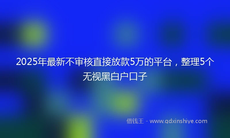 2025年最新不审核直接放款5万的平台，整理5个无视黑白户口子