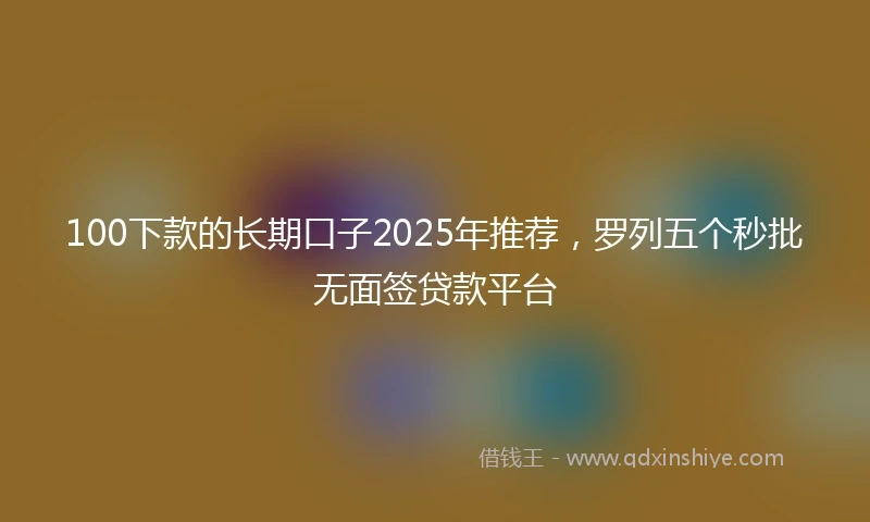 100下款的长期口子2025年推荐，罗列五个秒批无面签贷款平台