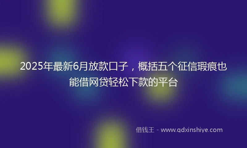 2025年最新6月放款口子，概括五个征信瑕疵也能借网贷轻松下款的平台