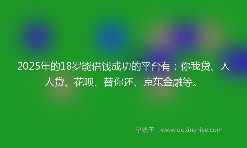 2025年的18岁能借钱成功的平台有：你我贷、人人贷、花呗、替你还、京东金融等。