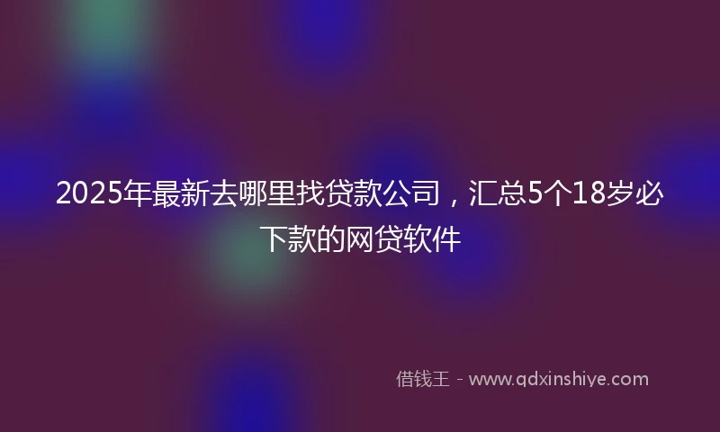 2025年最新去哪里找贷款公司，汇总5个18岁必下款的网贷软件