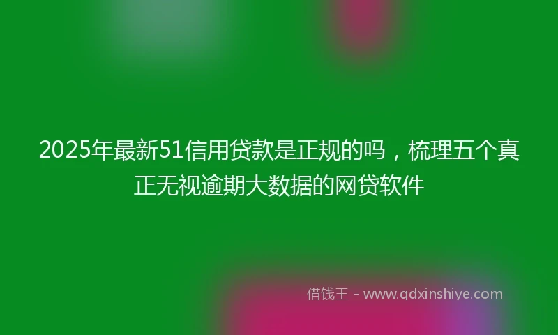 2025年最新51信用贷款是正规的吗，梳理五个真正无视逾期大数据的网贷软件