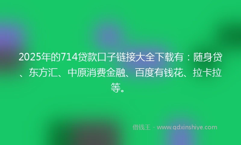 2025年的714贷款口子链接大全下载有：随身贷、东方汇、中原消费金融、百度有钱花、拉卡拉等。