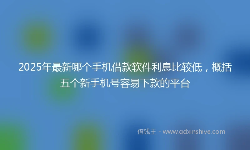 2025年最新哪个手机借款软件利息比较低，概括五个新手机号容易下款的平台