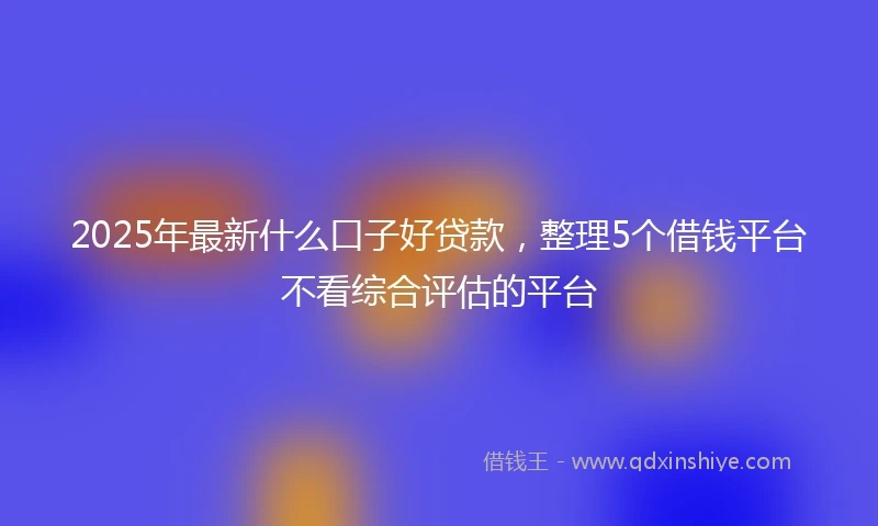 2025年最新什么口子好贷款，整理5个借钱平台不看综合评估的平台