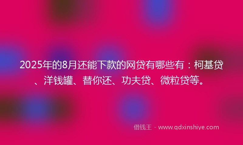 2025年的8月还能下款的网贷有哪些有：柯基贷、洋钱罐、替你还、功夫贷、微粒贷等。