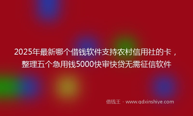 2025年最新哪个借钱软件支持农村信用社的卡，整理五个急用钱5000快审快贷无需征信软件