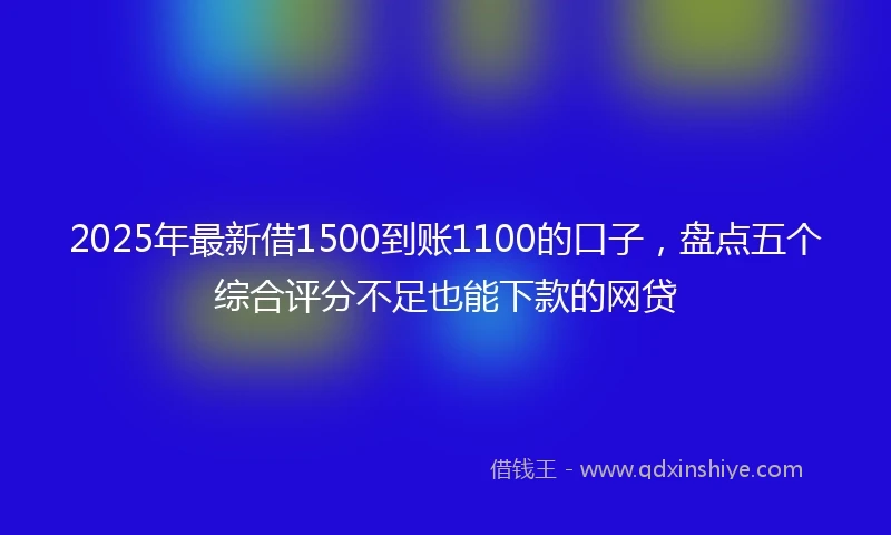 2025年最新借1500到账1100的口子，盘点五个综合评分不足也能下款的网贷