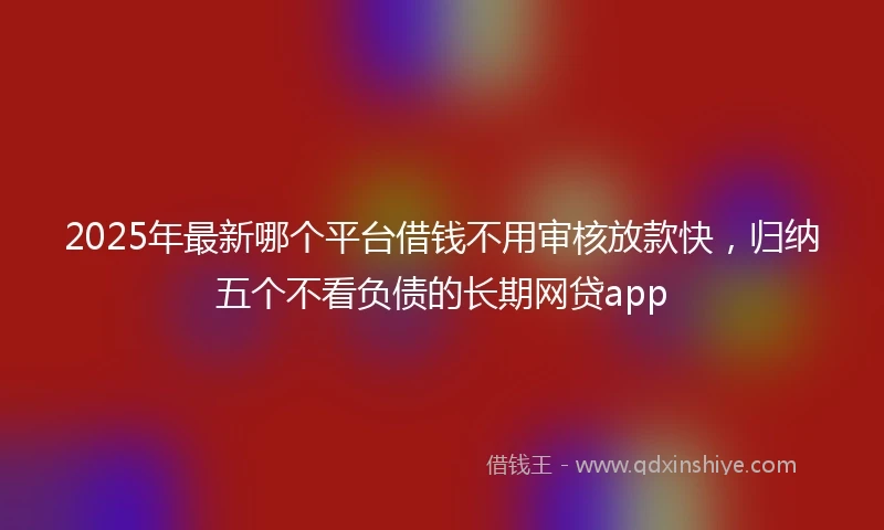 2025年最新哪个平台借钱不用审核放款快，归纳五个不看负债的长期网贷app