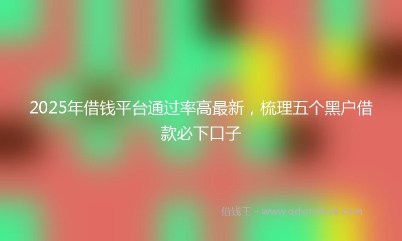 2025年借钱平台通过率高最新，梳理五个黑户借款必下口子