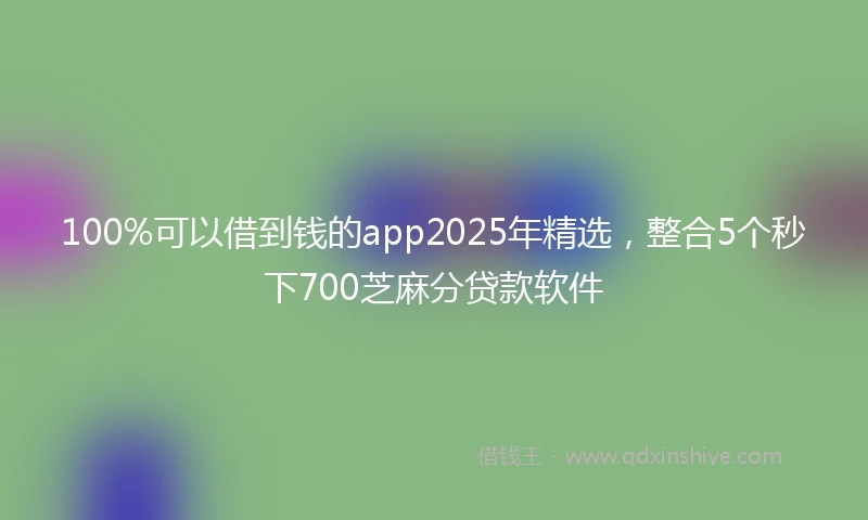 100%可以借到钱的app2025年精选，整合5个秒下700芝麻分贷款软件