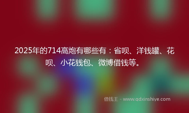 2025年的714高炮有哪些有：省呗、洋钱罐、花呗、小花钱包、微博借钱等。