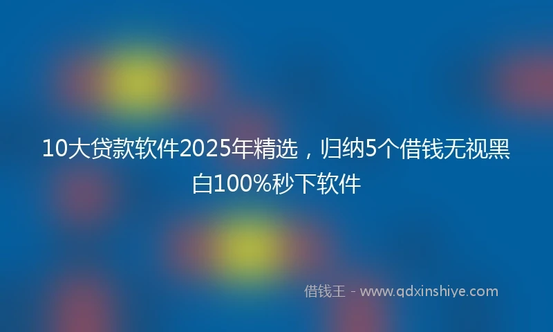 10大贷款软件2025年精选，归纳5个借钱无视黑白100%秒下软件