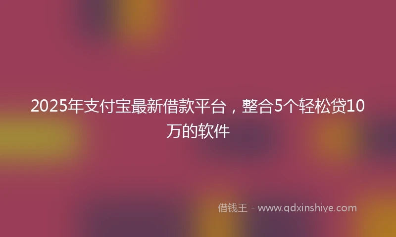 2025年支付宝最新借款平台，整合5个轻松贷10万的软件