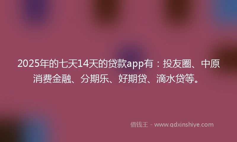 2025年的七天14天的贷款app有：投友圈、中原消费金融、分期乐、好期贷、滴水贷等。