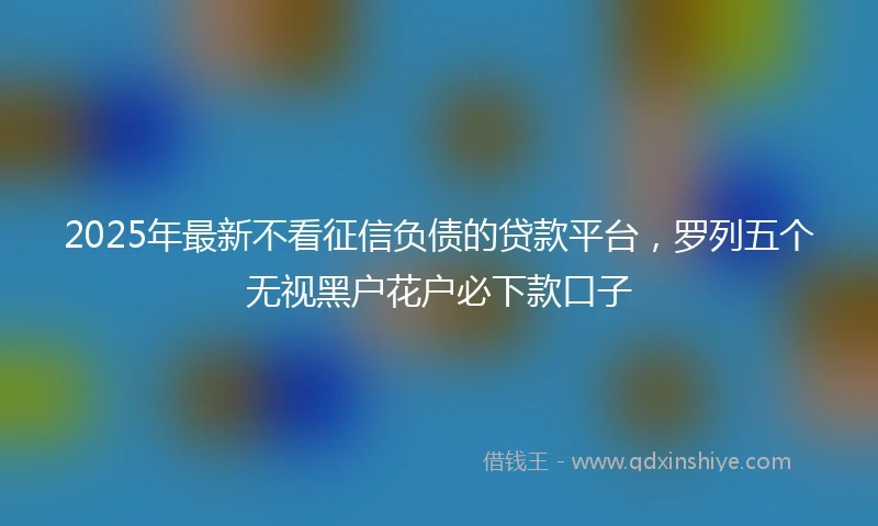 2025年最新不看征信负债的贷款平台，罗列五个无视黑户花户必下款口子
