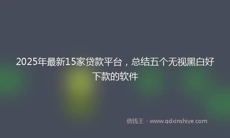 2025年最新15家贷款平台，总结五个无视黑白好下款的软件