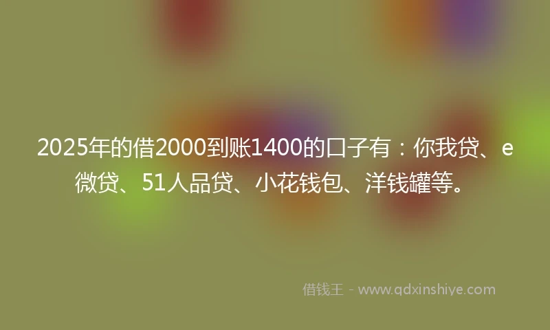 2025年的借2000到账1400的口子有：你我贷、e微贷、51人品贷、小花钱包、洋钱罐等。