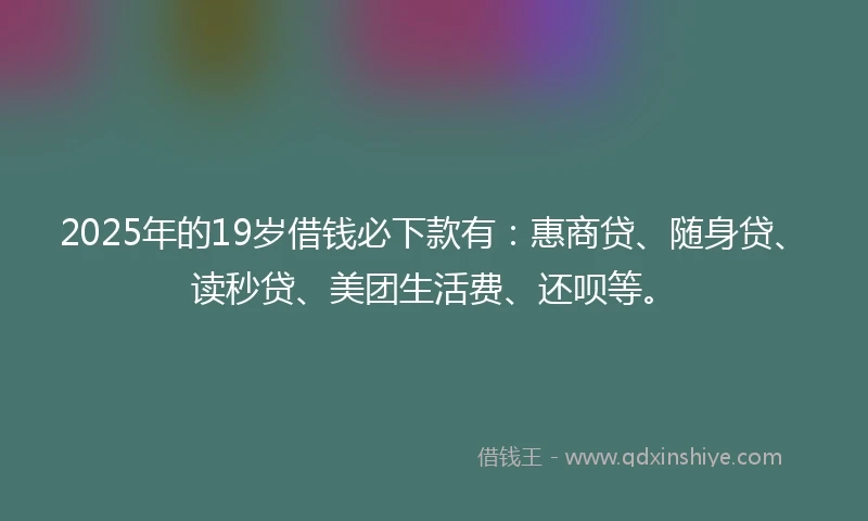 2025年的19岁借钱必下款有：惠商贷、随身贷、读秒贷、美团生活费、还呗等。