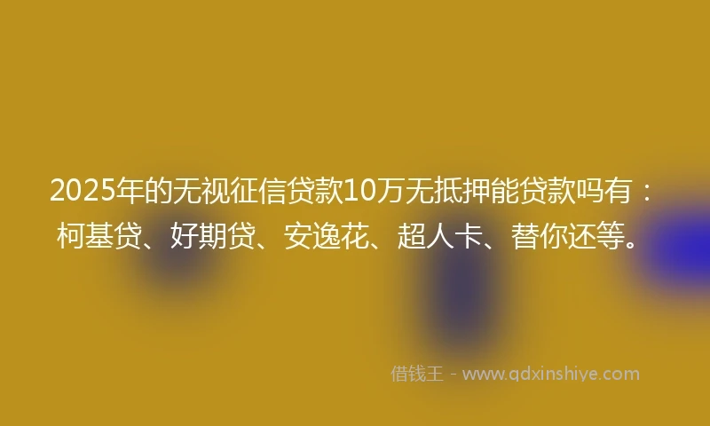 2025年的无视征信贷款10万无抵押能贷款吗有：柯基贷、好期贷、安逸花、超人卡、替你还等。