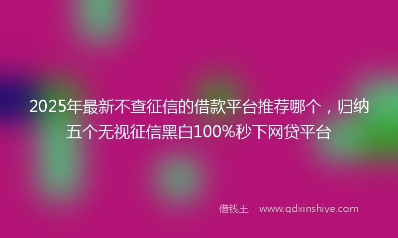 2025年最新不查征信的借款平台推荐哪个，归纳五个无视征信黑白100%秒下网贷平台