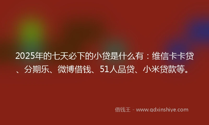 2025年的七天必下的小贷是什么有：维信卡卡贷、分期乐、微博借钱、51人品贷、小米贷款等。