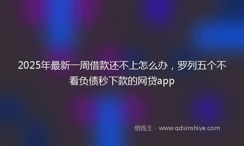 2025年最新一周借款还不上怎么办，罗列五个不看负债秒下款的网贷app