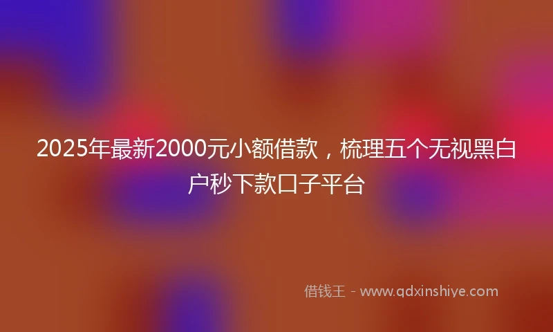 2025年最新2000元小额借款，梳理五个无视黑白户秒下款口子平台
