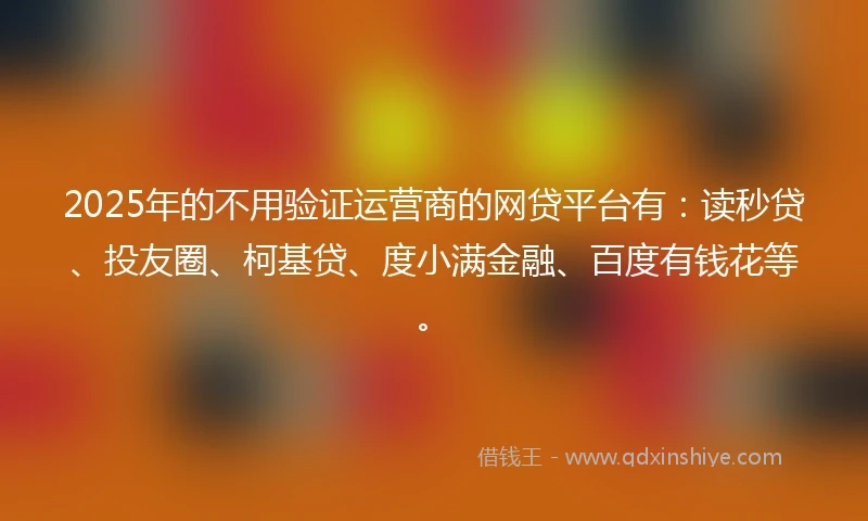 2025年的不用验证运营商的网贷平台有：读秒贷、投友圈、柯基贷、度小满金融、百度有钱花等。