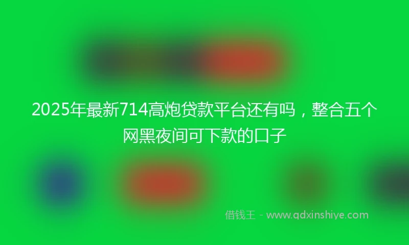 2025年最新714高炮贷款平台还有吗，整合五个网黑夜间可下款的口子