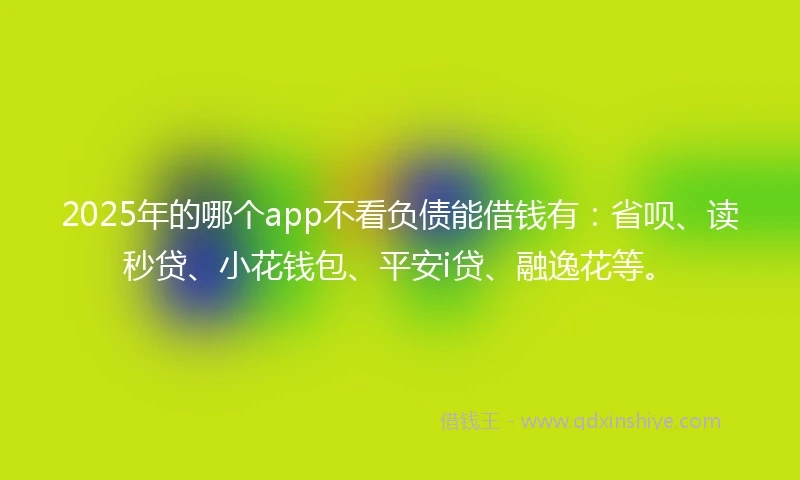 2025年的哪个app不看负债能借钱有：省呗、读秒贷、小花钱包、平安i贷、融逸花等。